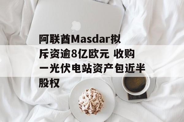 阿联酋Masdar拟斥资逾8亿欧元 收购一光伏电站资产包近半股权 阿联酋Masdar拟斥资逾8亿欧元 收购一光伏电站资产包近半股权