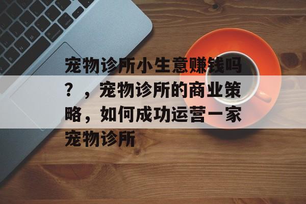宠物诊所小生意赚钱吗?,宠物诊所的商业策略,如何成功运营一家宠物诊所 宠物诊所小生意赚钱吗?,宠物诊所的商业策略,如何成功运营一家宠物诊所
