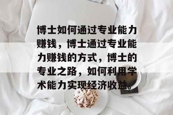 博士如何通过专业能力赚钱,博士通过专业能力赚钱的方式,博士的专业之路,如何利用学术能力实现经济收益。 博士如何通过专业能力赚钱,博士通过专业能力赚钱的方式,博士的专业之路,如何利用学术能力实现经济收益。