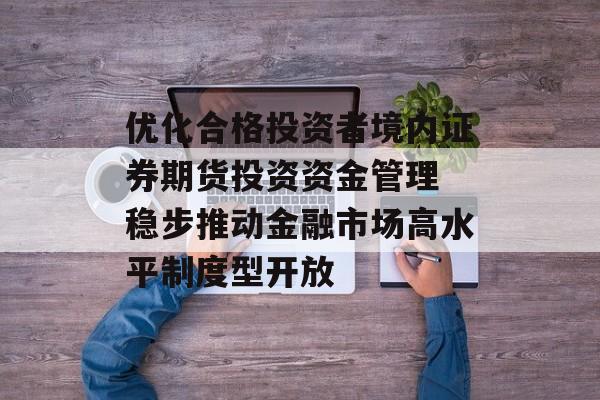 优化合格投资者境内证券期货投资资金管理 稳步推动金融市场高水平制度型开放 优化合格投资者境内证券期货投资资金管理 稳步推动金融市场高水平制度型开放