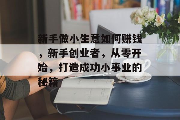 新手做小生意如何赚钱,新手创业者,从零开始,打造成功小事业的秘籍 新手做小生意如何赚钱,新手创业者,从零开始,打造成功小事业的秘籍