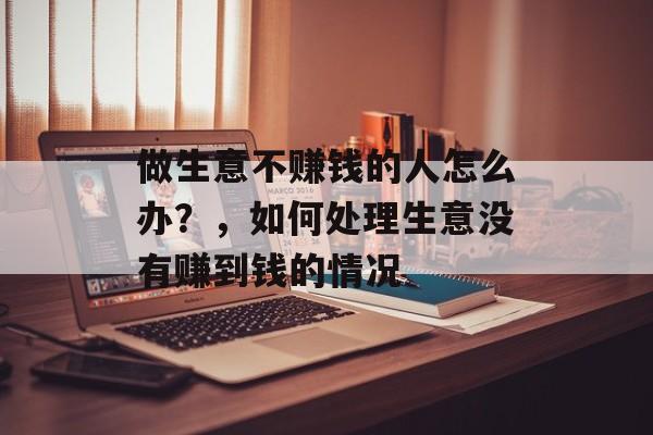 做生意不赚钱的人怎么办?,如何处理生意没有赚到钱的情况 做生意不赚钱的人怎么办?,如何处理生意没有赚到钱的情况