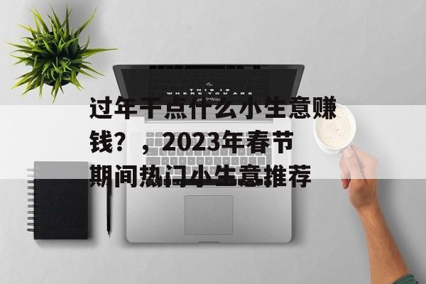 过年干点什么小生意赚钱?,2023年春节期间热门小生意推荐 过年干点什么小生意赚钱?,2023年春节期间热门小生意推荐