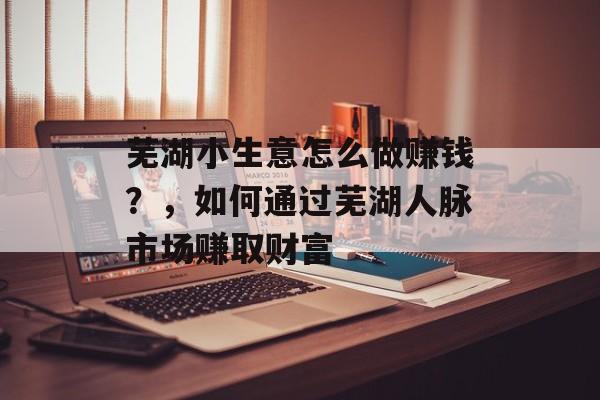 芜湖小生意怎么做赚钱？，如何通过芜湖人脉市场赚取财富