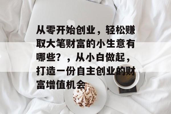 从零开始创业,轻松赚取大笔财富的小生意有哪些?,从小白做起,打造一份自主创业的财富增值机会 从零开始创业,轻松赚取大笔财富的小生意有哪些?,从小白做起,打造一份自主创业的财富增值机会