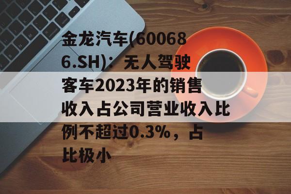金龙汽车(600686.SH):无人驾驶客车2023年的销售收入占公司营业收入比例不超过0.3%,占比极小 金龙汽车(600686.SH):无人驾驶客车2023年的销售收入占公司营业收入比例不超过0.3%,占比极小