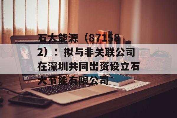 石大能源(871582):拟与非关联公司在深圳共同出资设立石大节能有限公司 石大能源(871582):拟与非关联公司在深圳共同出资设立石大节能有限公司