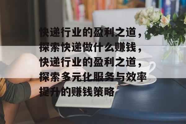 快递行业的盈利之道,探索快递做什么赚钱,快递行业的盈利之道,探索多元化服务与效率提升的赚钱策略 快递行业的盈利之道,探索快递做什么赚钱,快递行业的盈利之道,探索多元化服务与效率提升的赚钱策略