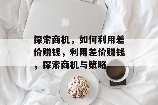 探索商机,如何利用差价赚钱,利用差价赚钱,探索商机与策略 探索商机,如何利用差价赚钱,利用差价赚钱,探索商机与策略