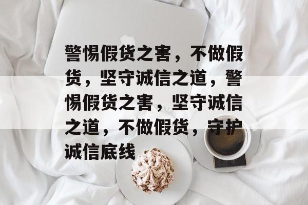 警惕假货之害,不做假货,坚守诚信之道,警惕假货之害,坚守诚信之道,不做假货,守护诚信底线 警惕假货之害,不做假货,坚守诚信之道,警惕假货之害,坚守诚信之道,不做假货,守护诚信底线