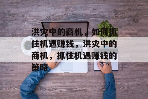 洪灾中的商机，如何抓住机遇赚钱，洪灾中的商机，抓住机遇赚钱的策略