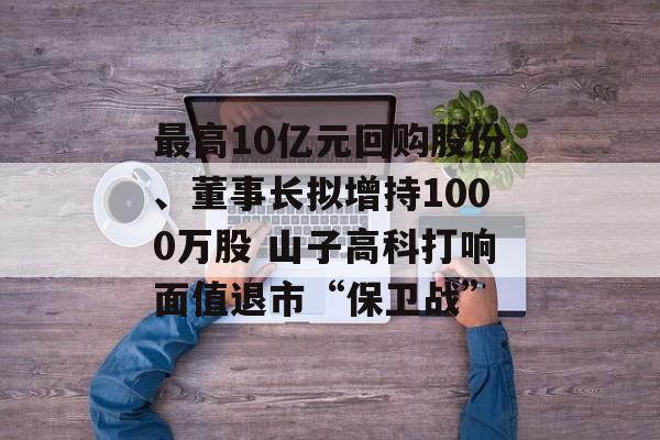 最高10亿元回购股份、董事长拟增持1000万股 山子高科打响面值退市“保卫战” 最高10亿元回购股份、董事长拟增持1000万股 山子高科打响面值退市“保卫战”