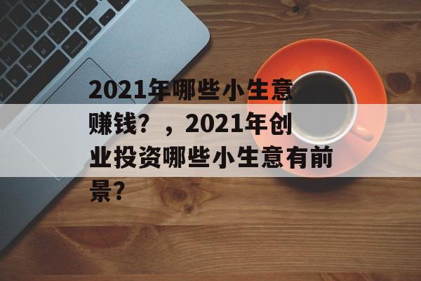2021年哪些小生意赚钱?,2021年创业投资哪些小生意有前景? 2021年哪些小生意赚钱?,2021年创业投资哪些小生意有前景?