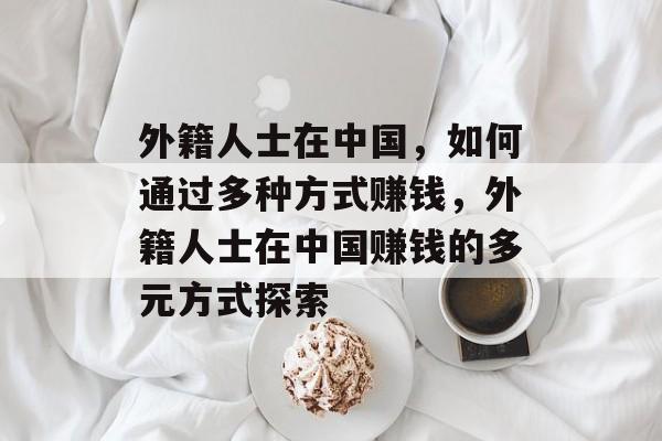 外籍人士在中国,如何通过多种方式赚钱,外籍人士在中国赚钱的多元方式探索 外籍人士在中国,如何通过多种方式赚钱,外籍人士在中国赚钱的多元方式探索