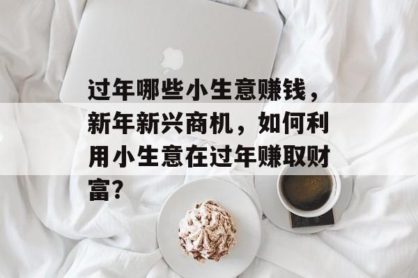 过年哪些小生意赚钱,新年新兴商机,如何利用小生意在过年赚取财富? 过年哪些小生意赚钱,新年新兴商机,如何利用小生意在过年赚取财富?