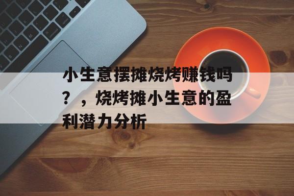 小生意摆摊烧烤赚钱吗?,烧烤摊小生意的盈利潜力分析 小生意摆摊烧烤赚钱吗?,烧烤摊小生意的盈利潜力分析