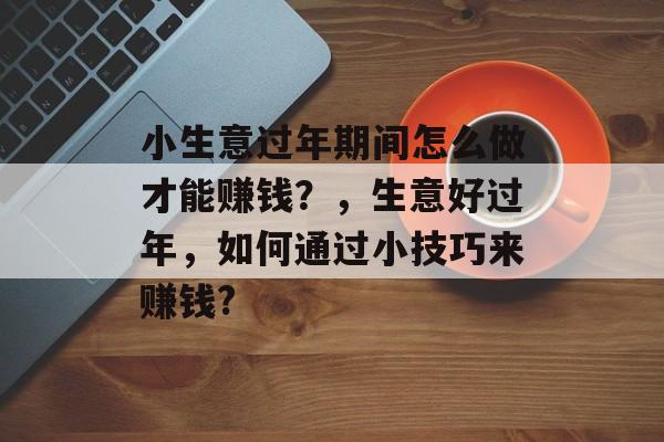 小生意过年期间怎么做才能赚钱?,生意好过年,如何通过小技巧来赚钱? 小生意过年期间怎么做才能赚钱?,生意好过年,如何通过小技巧来赚钱?