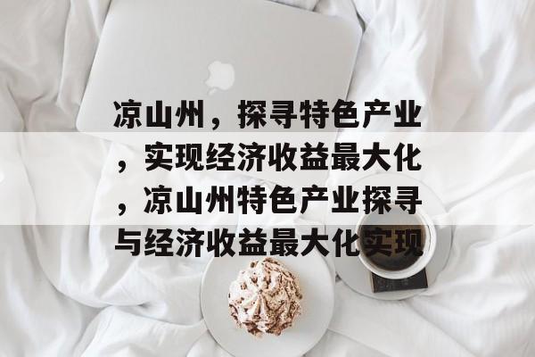 凉山州,探寻特色产业,实现经济收益最大化,凉山州特色产业探寻与经济收益最大化实现 凉山州,探寻特色产业,实现经济收益最大化,凉山州特色产业探寻与经济收益最大化实现