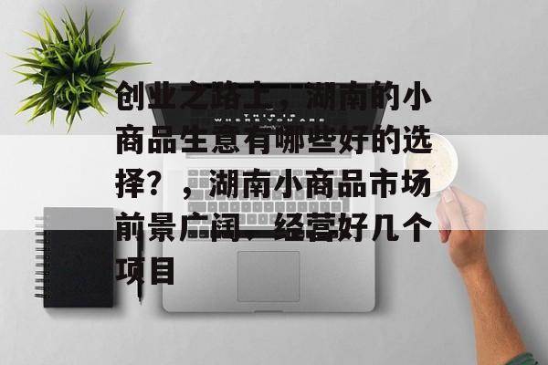 创业之路上,湖南的小商品生意有哪些好的选择?,湖南小商品市场前景广阔、经营好几个项目 创业之路上,湖南的小商品生意有哪些好的选择?,湖南小商品市场前景广阔、经营好几个项目