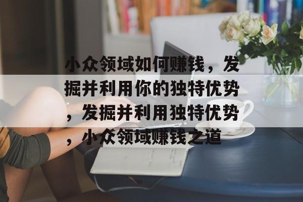 小众领域如何赚钱,发掘并利用你的独特优势,发掘并利用独特优势,小众领域赚钱之道 小众领域如何赚钱,发掘并利用你的独特优势,发掘并利用独特优势,小众领域赚钱之道