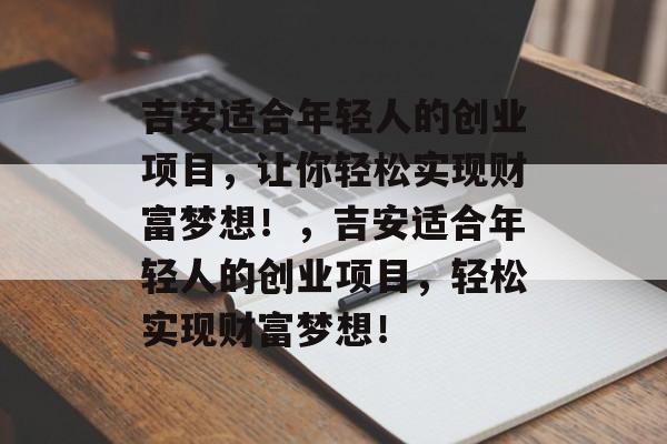吉安适合年轻人的创业项目,让你轻松实现财富梦想!,吉安适合年轻人的创业项目,轻松实现财富梦想! 吉安适合年轻人的创业项目,让你轻松实现财富梦想!,吉安适合年轻人的创业项目,轻松实现财富梦想!