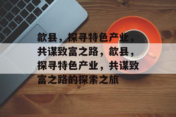 歙县，探寻特色产业，共谋致富之路，歙县，探寻特色产业，共谋致富之路的探索之旅