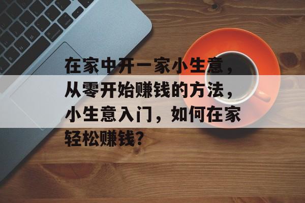 在家中开一家小生意,从零开始赚钱的方法,小生意入门,如何在家轻松赚钱? 在家中开一家小生意,从零开始赚钱的方法,小生意入门,如何在家轻松赚钱?