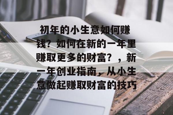 初年的小生意如何赚钱?如何在新的一年里赚取更多的财富?,新一年创业指南,从小生意做起赚取财富的技巧  初年的小生意如何赚钱?如何在新的一年里赚取更多的财富?,新一年创业指南,从小生意做起赚取财富的技巧