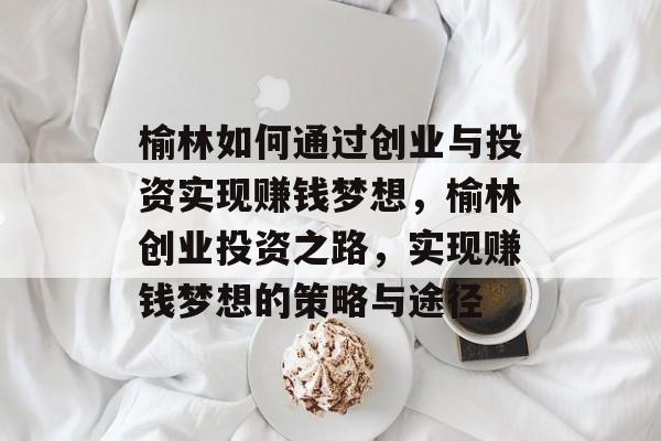 榆林如何通过创业与投资实现赚钱梦想,榆林创业投资之路,实现赚钱梦想的策略与途径 榆林如何通过创业与投资实现赚钱梦想,榆林创业投资之路,实现赚钱梦想的策略与途径
