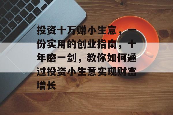 投资十万赚小生意,一份实用的创业指南,十年磨一剑,教你如何通过投资小生意实现财富增长 投资十万赚小生意,一份实用的创业指南,十年磨一剑,教你如何通过投资小生意实现财富增长