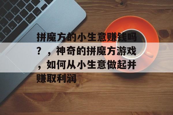 拼魔方的小生意赚钱吗?,神奇的拼魔方游戏,如何从小生意做起并赚取利润 拼魔方的小生意赚钱吗?,神奇的拼魔方游戏,如何从小生意做起并赚取利润