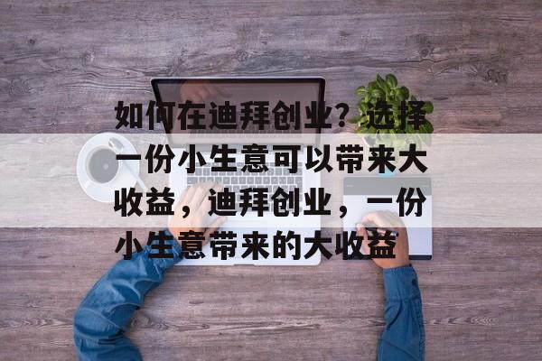 如何在迪拜创业?选择一份小生意可以带来大收益,迪拜创业,一份小生意带来的大收益 如何在迪拜创业?选择一份小生意可以带来大收益,迪拜创业,一份小生意带来的大收益