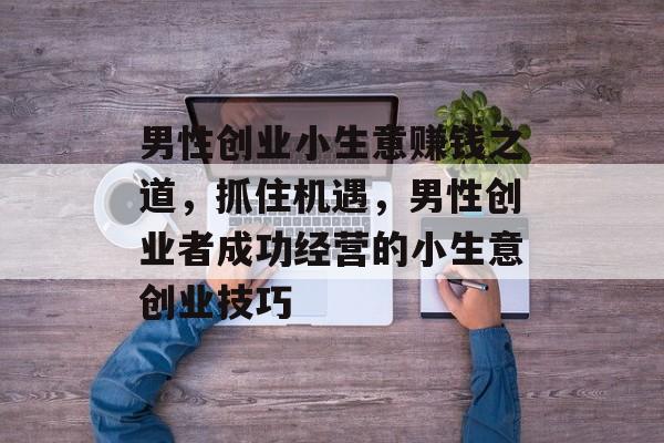 男性创业小生意赚钱之道,抓住机遇,男性创业者成功经营的小生意创业技巧 男性创业小生意赚钱之道,抓住机遇,男性创业者成功经营的小生意创业技巧