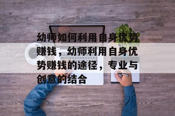 幼师如何利用自身优势赚钱,幼师利用自身优势赚钱的途径,专业与创意的结合 幼师如何利用自身优势赚钱,幼师利用自身优势赚钱的途径,专业与创意的结合