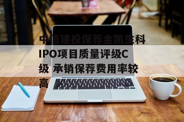 中信建投保荐金凯生科IPO项目质量评级C级 承销保荐费用率较高 中信建投保荐金凯生科IPO项目质量评级C级 承销保荐费用率较高