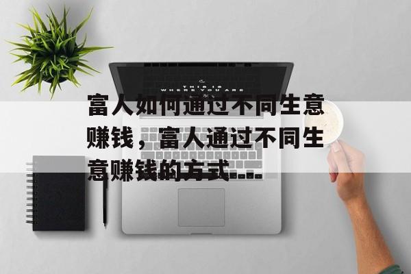 富人如何通过不同生意赚钱,富人通过不同生意赚钱的方式 富人如何通过不同生意赚钱,富人通过不同生意赚钱的方式