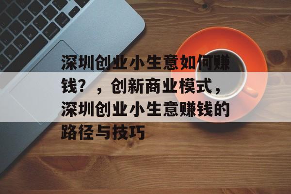 深圳创业小生意如何赚钱?,创新商业模式,深圳创业小生意赚钱的路径与技巧 深圳创业小生意如何赚钱?,创新商业模式,深圳创业小生意赚钱的路径与技巧