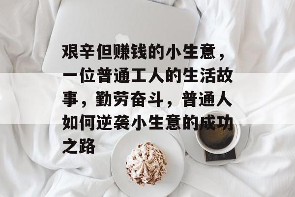 艰辛但赚钱的小生意,一位普通工人的生活故事,勤劳奋斗,普通人如何逆袭小生意的成功之路 艰辛但赚钱的小生意,一位普通工人的生活故事,勤劳奋斗,普通人如何逆袭小生意的成功之路