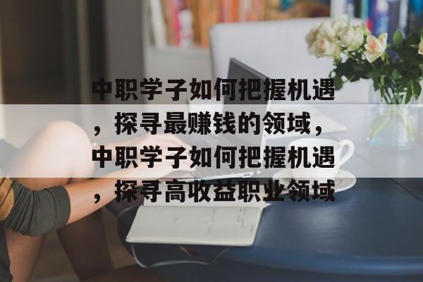 中职学子如何把握机遇,探寻最赚钱的领域,中职学子如何把握机遇,探寻高收益职业领域 中职学子如何把握机遇,探寻最赚钱的领域,中职学子如何把握机遇,探寻高收益职业领域