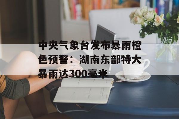 中央气象台发布暴雨橙色预警:湖南东部特大暴雨达300毫米 中央气象台发布暴雨橙色预警:湖南东部特大暴雨达300毫米
