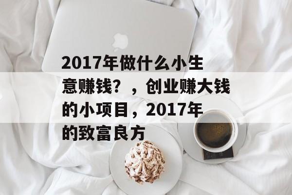 2017年做什么小生意赚钱?,创业赚大钱的小项目,2017年的致富良方 2017年做什么小生意赚钱?,创业赚大钱的小项目,2017年的致富良方