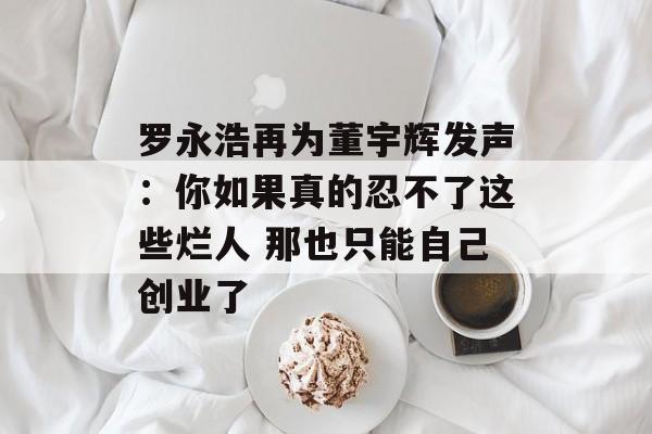 罗永浩再为董宇辉发声:你如果真的忍不了这些烂人 那也只能自己创业了 罗永浩再为董宇辉发声:你如果真的忍不了这些烂人 那也只能自己创业了