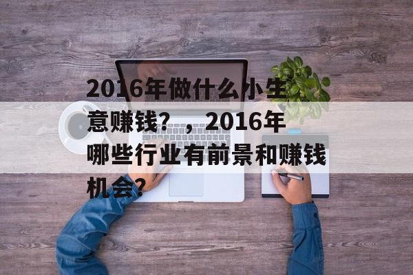 2016年做什么小生意赚钱?,2016年哪些行业有前景和赚钱机会? 2016年做什么小生意赚钱?,2016年哪些行业有前景和赚钱机会?