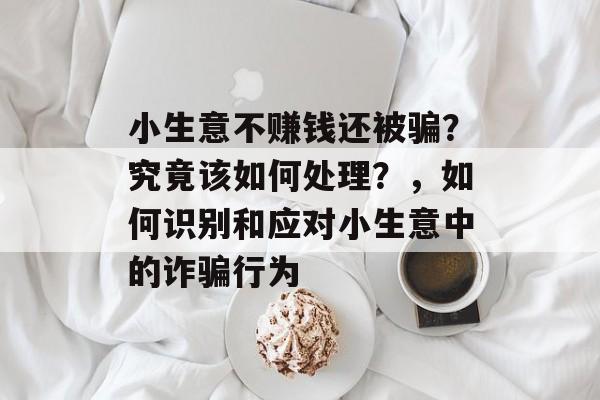 小生意不赚钱还被骗?究竟该如何处理?,如何识别和应对小生意中的诈骗行为 小生意不赚钱还被骗?究竟该如何处理?,如何识别和应对小生意中的诈骗行为