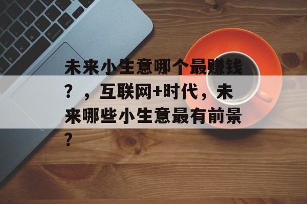 未来小生意哪个最赚钱?,互联网+时代,未来哪些小生意最有前景? 未来小生意哪个最赚钱?,互联网+时代,未来哪些小生意最有前景?