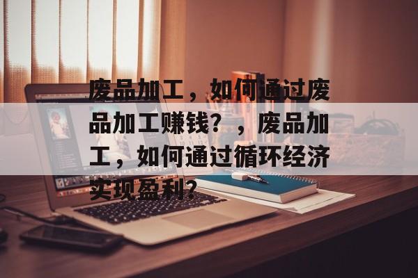 废品加工,如何通过废品加工赚钱?,废品加工,如何通过循环经济实现盈利? 废品加工,如何通过废品加工赚钱?,废品加工,如何通过循环经济实现盈利?