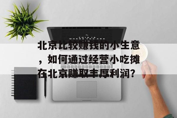 北京比较赚钱的小生意,如何通过经营小吃摊在北京赚取丰厚利润? 北京比较赚钱的小生意,如何通过经营小吃摊在北京赚取丰厚利润?