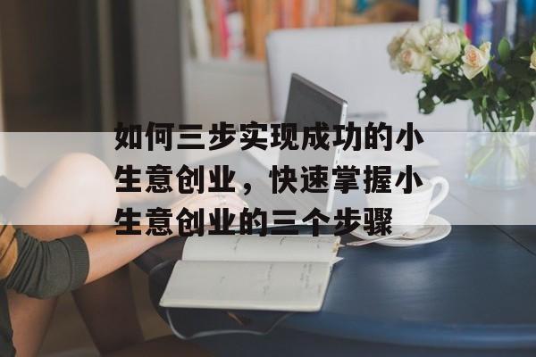 如何三步实现成功的小生意创业,快速掌握小生意创业的三个步骤 如何三步实现成功的小生意创业,快速掌握小生意创业的三个步骤