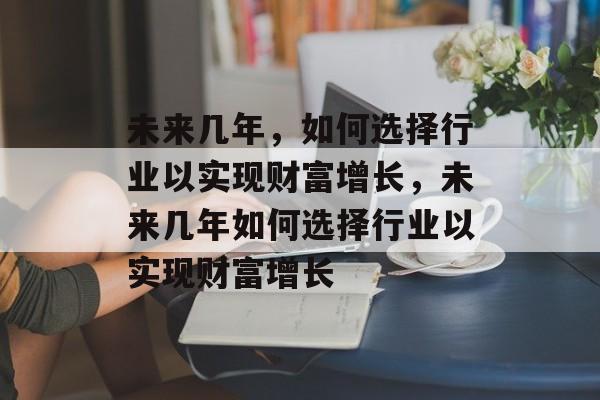 未来几年,如何选择行业以实现财富增长,未来几年如何选择行业以实现财富增长 未来几年,如何选择行业以实现财富增长,未来几年如何选择行业以实现财富增长