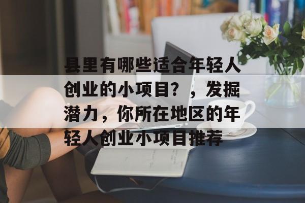 县里有哪些适合年轻人创业的小项目?,发掘潜力,你所在地区的年轻人创业小项目推荐 县里有哪些适合年轻人创业的小项目?,发掘潜力,你所在地区的年轻人创业小项目推荐